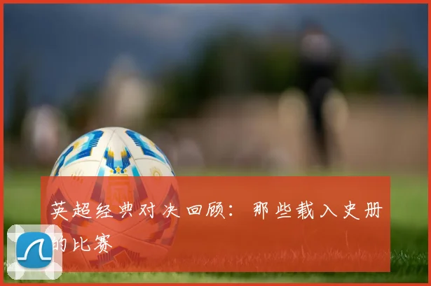 英超经典对决回顾：那些载入史册的比赛