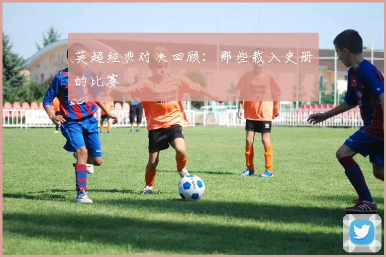 英超经典对决回顾：那些载入史册的比赛