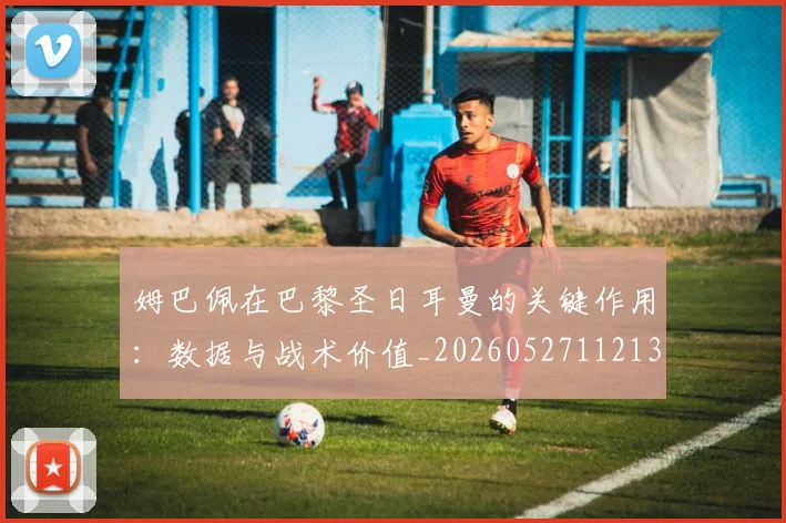 姆巴佩在巴黎圣日耳曼的关键作用：数据与战术价值_20260527112139