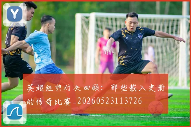 英超经典对决回顾：那些载入史册的传奇比赛_20260523113726