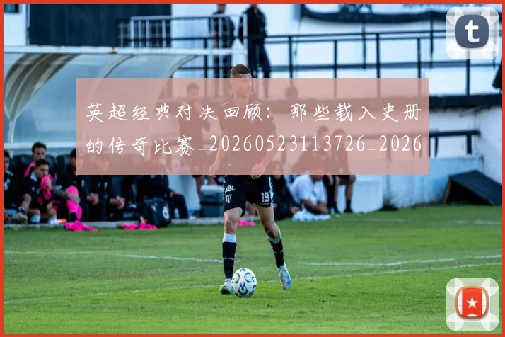 英超经典对决回顾：那些载入史册的传奇比赛_20260523113726_20260702174346