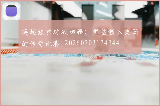 英超经典对决回顾：那些载入史册的传奇比赛_20260702174344