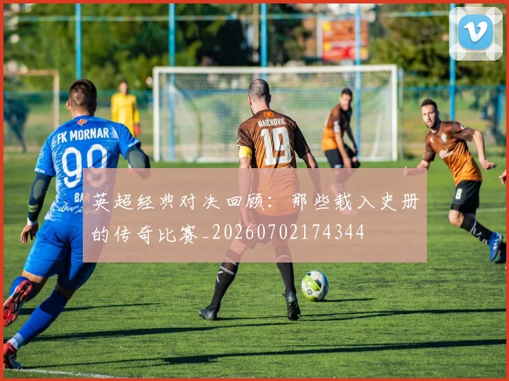 英超经典对决回顾：那些载入史册的传奇比赛_20260702174344